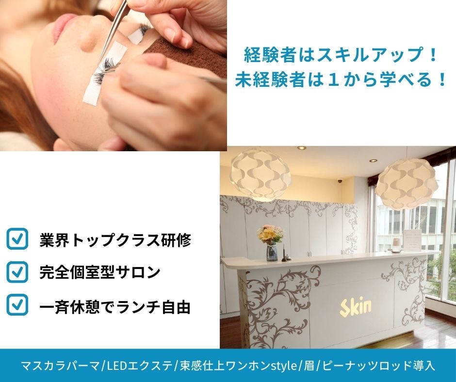 【心斎橋】全席完全個室サロン!◆未経験・新卒生OK◆完全週休2日制◆土日休み月1,2回OK◆営業時間19時半まで◆残業ナシ◆社会保険完備◆モデル集め完全サポート◆休憩1時間保障◆安心して長く働ける環境が盛りだくさん!「skin 心斎橋店(スキンシンサイバシテン)」からアイリスト(まつげエクステ・まつげパーマ・アイブロウ)の求人☆☆