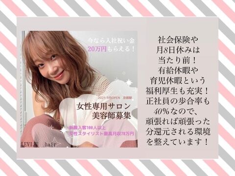 【京都駅】≪月8日休み≫≪指名フリー共に40％還元≫≪月24万円保障あり≫≪女性専門サロン≫≪土日休みも相談可能≫≪社会保険完備≫≪20時までに退勤可能≫美容師と兼任でアイラッシュとネイルもできるサロン◎技術に不安がある方でも技術を学べる環境あり！完全個室のサロン！「LEVIJU HAIR（レビジュヘアー）」からスタイリスト（美容師）の求人☆☆